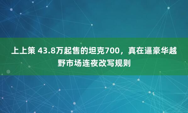 上上策 43.8万起售的坦克700，真在逼豪华越野市场连夜改写规则