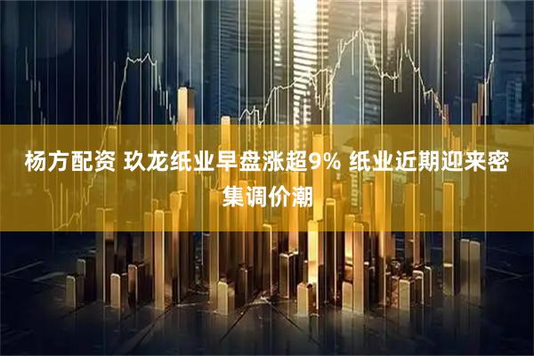 杨方配资 玖龙纸业早盘涨超9% 纸业近期迎来密集调价潮