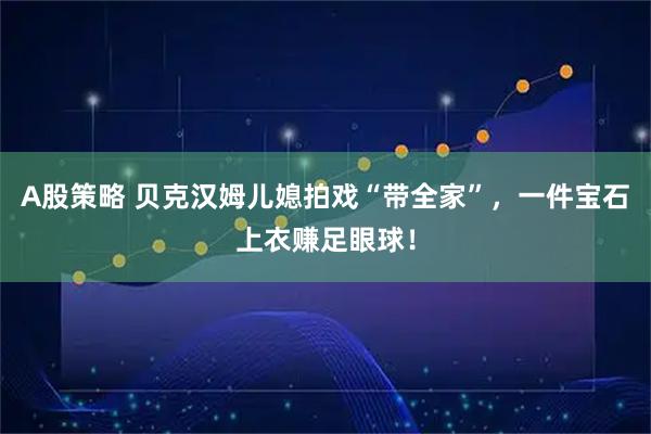 A股策略 贝克汉姆儿媳拍戏“带全家”，一件宝石上衣赚足眼球！