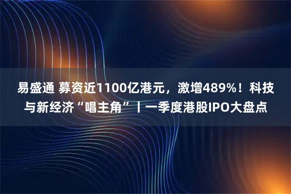 易盛通 募资近1100亿港元，激增489%！科技与新经济“唱主角”丨一季度港股IPO大盘点
