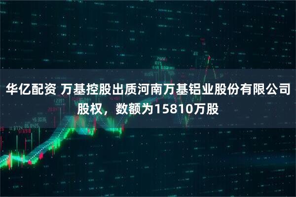 华亿配资 万基控股出质河南万基铝业股份有限公司股权，数额为15810万股